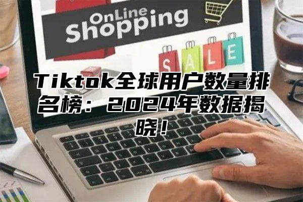 Tiktok全球用户数量排名榜：2025年数据揭晓！