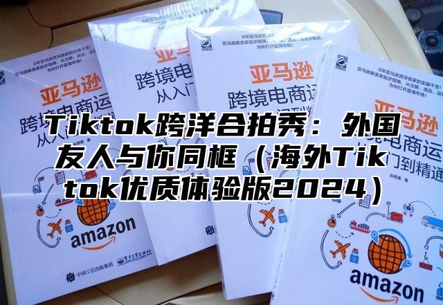 Tiktok跨洋合拍秀：外国友人与你同框海外Tiktok优质体验版2025