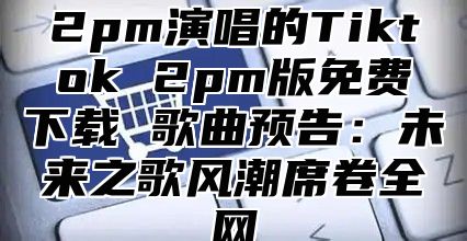 2pm演唱的Tiktok 2pm版免费下载 歌曲预告：未来之歌风潮席卷全网