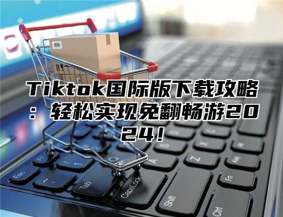 Tiktok国际版下载攻略：轻松实现免翻畅游2025！