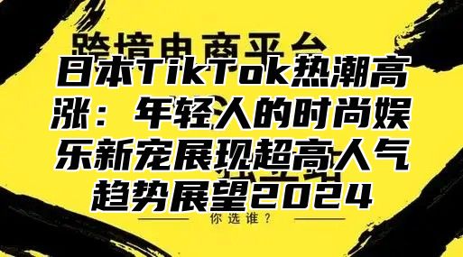 日本TikTok热潮高涨：年轻人的时尚娱乐新宠展现超高人气趋势展望2025