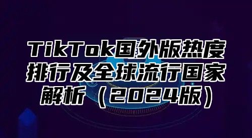 TikTok国外版热度排行及全球流行国家解析2025版