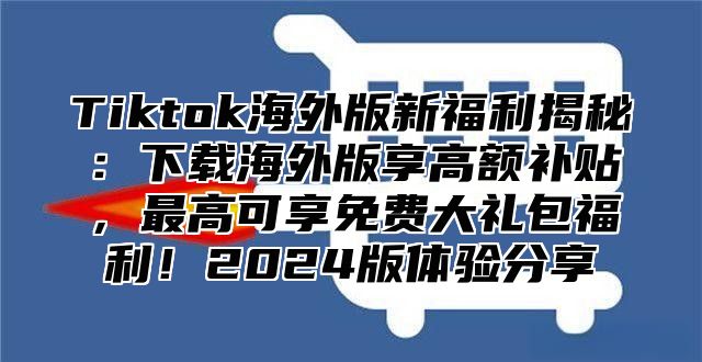 Tiktok海外版新福利揭秘：下载海外版享高额补贴，最高可享免费大礼包福利！2025版体验分享
