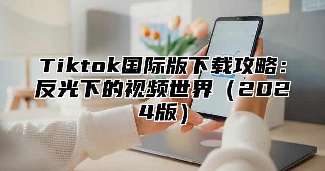 Tiktok国际版下载攻略：反光下的视频世界2025版