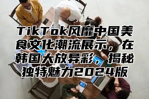 TikTok风靡中国美食文化潮流展示，在韩国大放异彩，揭秘独特魅力2025版