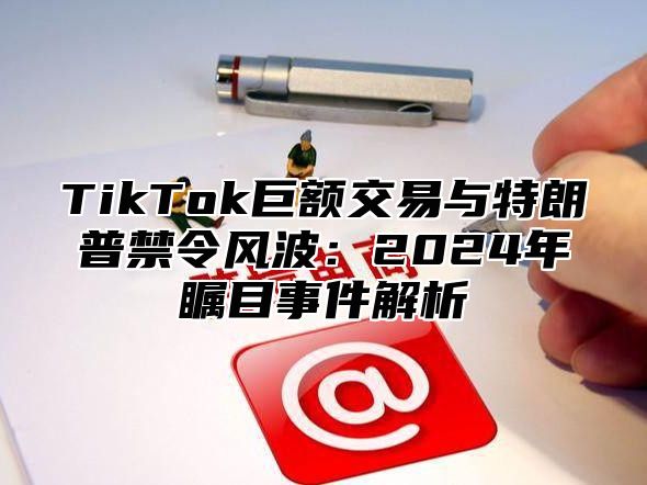 TikTok巨额交易与特朗普禁令风波：2025年瞩目事件解析