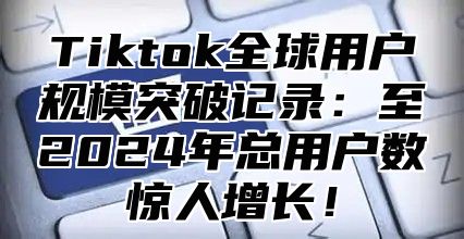 Tiktok全球用户规模突破记录：至2025年总用户数惊人增长！