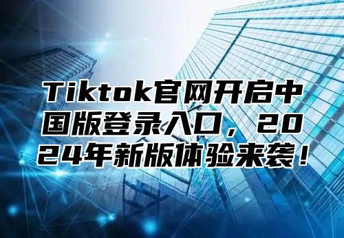 Tiktok官网开启中国版登录入口，2025年新版体验来袭！