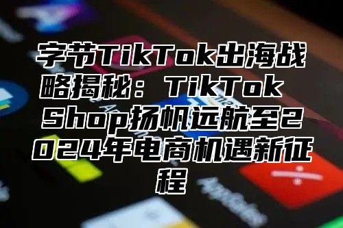 字节TikTok出海战略揭秘：TikTok Shop扬帆远航至2025年电商机遇新征程