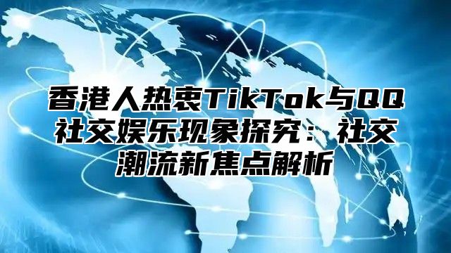 香港人热衷TikTok与QQ社交娱乐现象探究：社交潮流新焦点解析