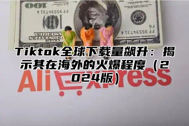 Tiktok全球下载量飙升：揭示其在海外的火爆程度2025版