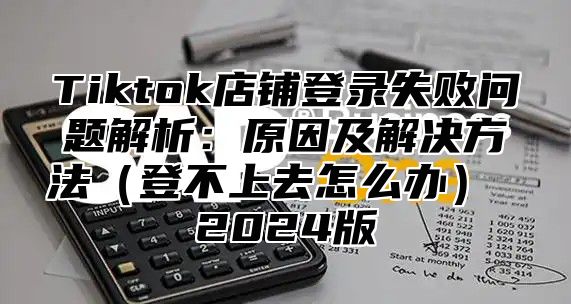 Tiktok店铺登录失败问题解析：原因及解决方法登不上去怎么办 2025版