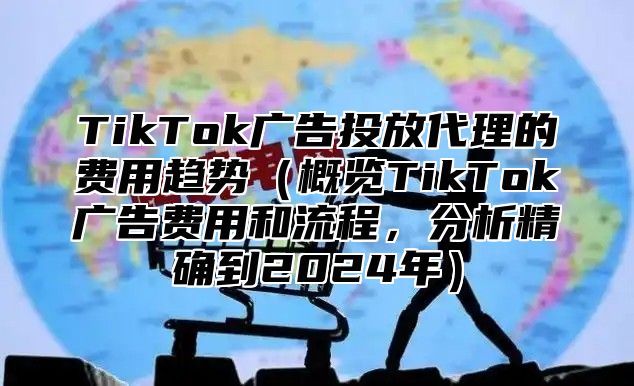 TikTok广告投放代理的费用趋势概览TikTok广告费用和流程，分析精确到2025年