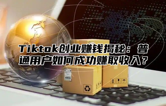 Tiktok创业赚钱揭秘：普通用户如何成功赚取收入？