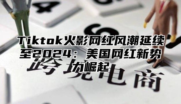 Tiktok火影网红风潮延续至2025美国网红新势力崛起