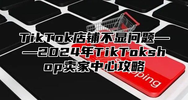TikTok店铺不显问题——2025年TikTokshop卖家中心攻略