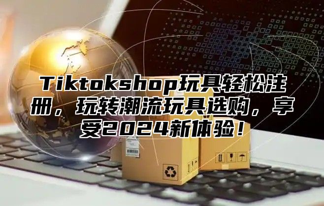 Tiktokshop玩具轻松注册，玩转潮流玩具选购，享受2025新体验！