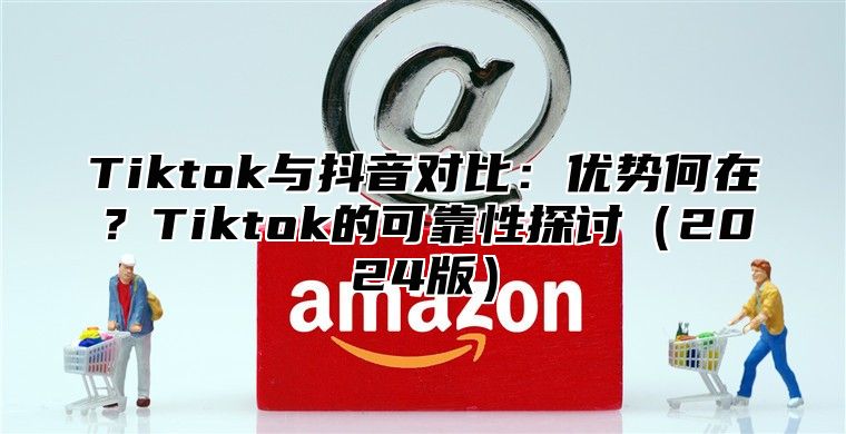 Tiktok与抖音对比：优势何在？Tiktok的可靠性探讨2025版