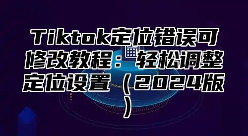 Tiktok定位错误可修改教程：轻松调整定位设置2025版