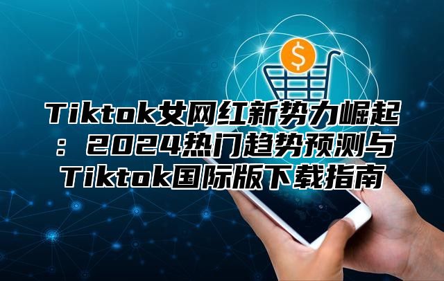 Tiktok女网红新势力崛起：2025热门趋势预测与Tiktok国际版下载指南
