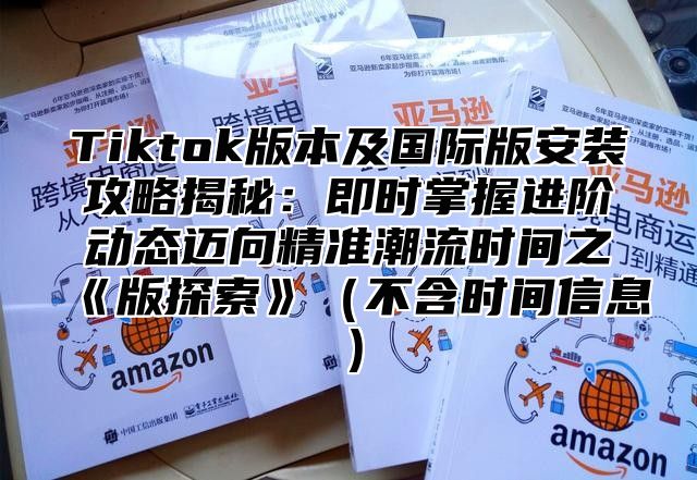 Tiktok版本及国际版安装攻略揭秘：即时掌握进阶动态迈向精准潮流时间之版探索不含时间信息