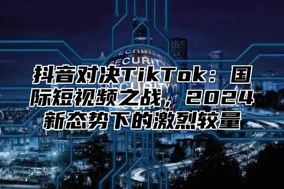抖音对决TikTok：国际短视频之战，2025新态势下的激烈较量