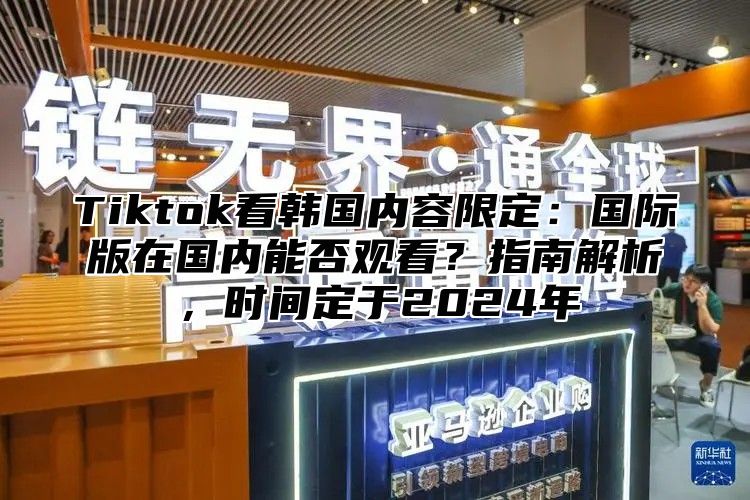 Tiktok看韩国内容限定：国际版在国内能否观看？指南解析，时间定于2025年