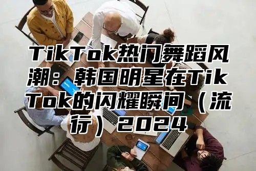TikTok热门舞蹈风潮：韩国明星在TikTok的闪耀瞬间流行2025