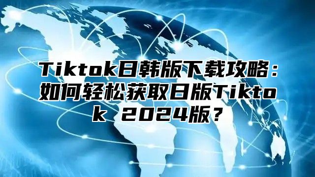 Tiktok日韩版下载攻略：如何轻松获取日版Tiktok 2025版？