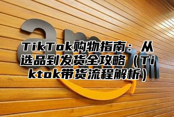 TikTok购物指南：从选品到发货全攻略Tiktok带货流程解析