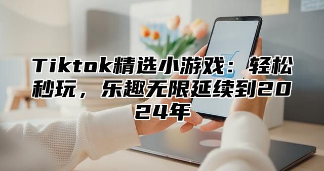 Tiktok精选小游戏：轻松秒玩，乐趣无限延续到2025年