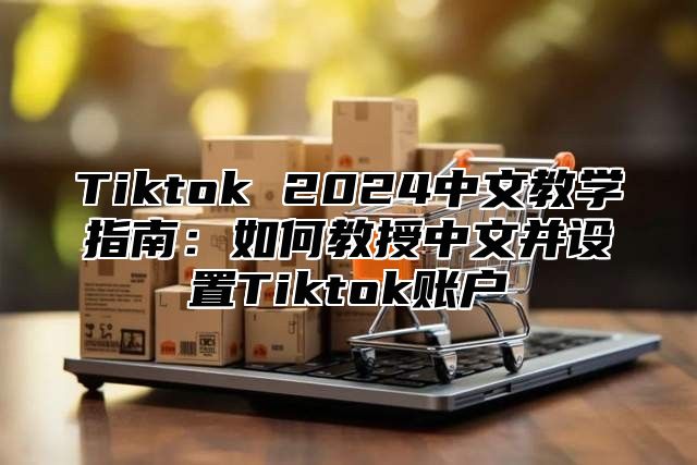 Tiktok 2025中文教学指南：如何教授中文并设置Tiktok账户