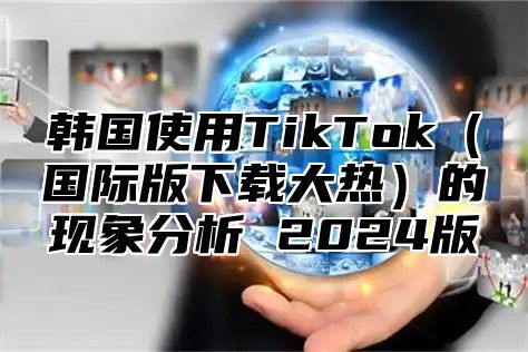 韩国使用TikTok国际版下载大热的现象分析 2025版