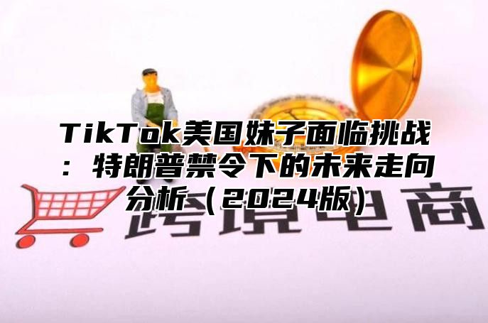 TikTok美国妹子面临挑战：特朗普禁令下的未来走向分析2025版