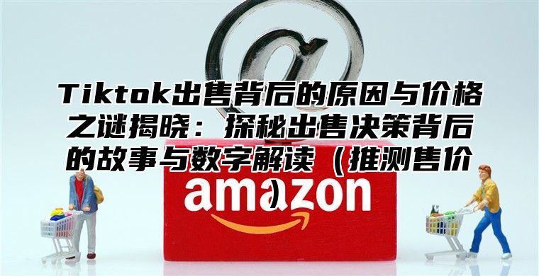 Tiktok出售背后的原因与价格之谜揭晓：探秘出售决策背后的故事与数字解读推测售价
