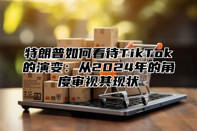 特朗普如何看待TikTok的演变：从2025年的角度审视其现状