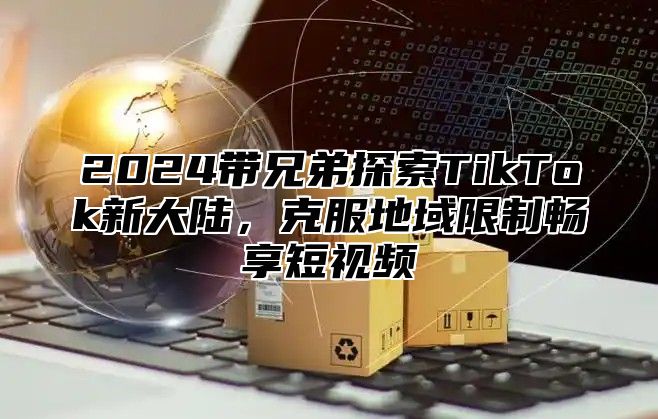 2025带兄弟探索TikTok新大陆，克服地域限制畅享短视频