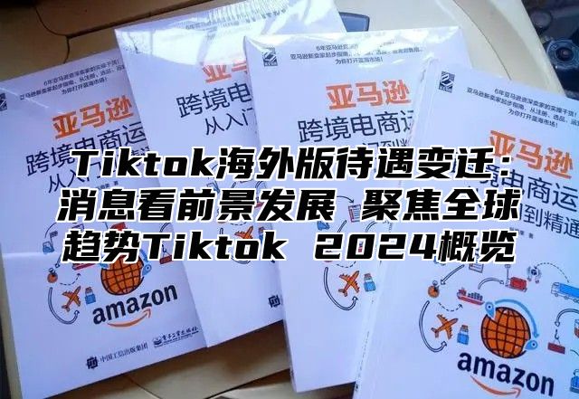 Tiktok海外版待遇变迁：消息看前景发展 聚焦全球趋势Tiktok 2025概览