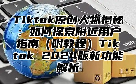 Tiktok原创人物揭秘：如何探索附近用户指南附教程Tiktok 2025版新功能解析