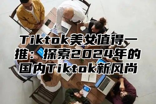Tiktok美女值得一推：探索2025年的国内Tiktok新风尚