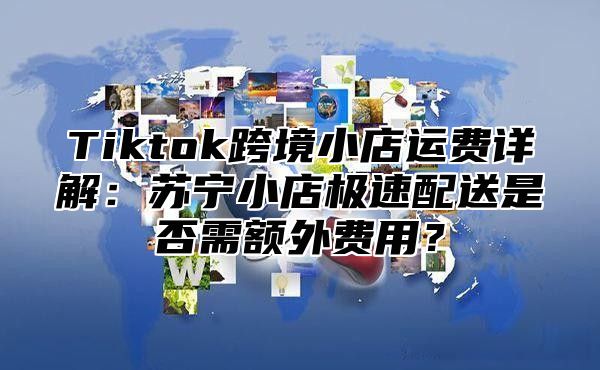 Tiktok跨境小店运费详解：苏宁小店极速配送是否需额外费用？