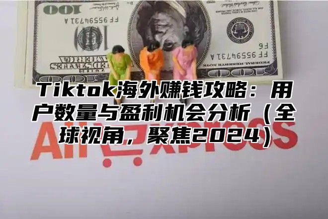 Tiktok海外赚钱攻略：用户数量与盈利机会分析全球视角，聚焦2025