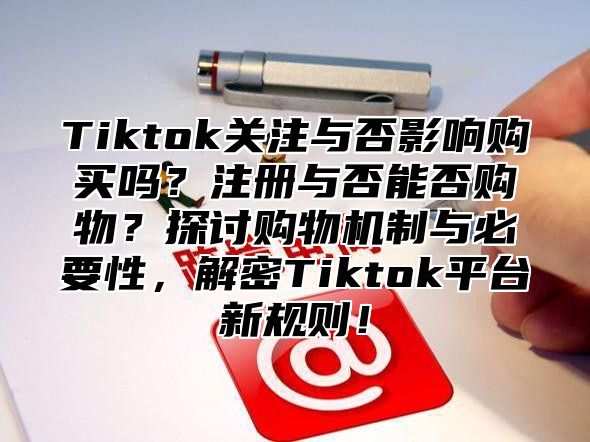 Tiktok关注与否影响购买吗？注册与否能否购物？探讨购物机制与必要性，解密Tiktok平台新规则！