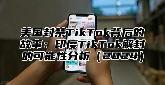 美国封禁TikTok背后的故事：印度TikTok解封的可能性分析2025