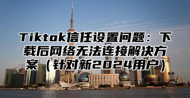Tiktok信任设置问题：下载后网络无法连接解决方案针对新2025用户