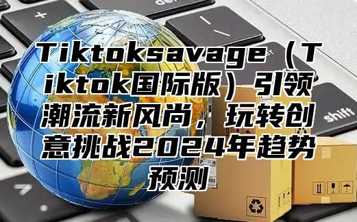TiktoksavageTiktok国际版引领潮流新风尚，玩转创意挑战2025年趋势预测