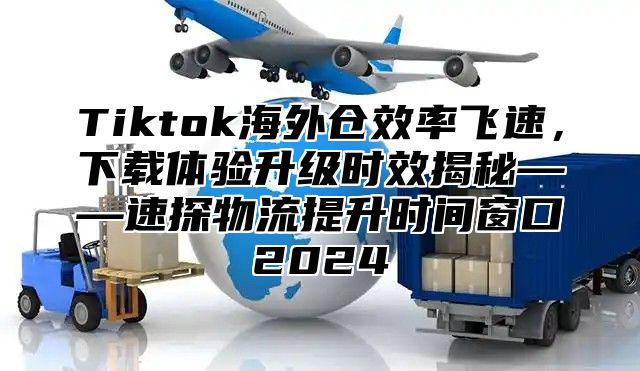 Tiktok海外仓效率飞速，下载体验升级时效揭秘——速探物流提升时间窗口2025