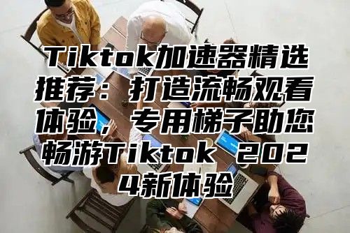Tiktok加速器精选推荐：打造流畅观看体验，专用梯子助您畅游Tiktok 2025新体验