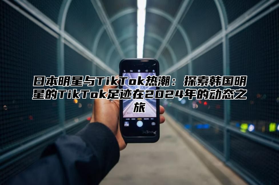 日本明星与TikTok热潮：探索韩国明星的TikTok足迹在2025年的动态之旅