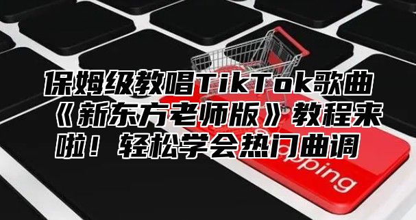 保姆级教唱TikTok歌曲新东方老师版教程来啦！轻松学会热门曲调